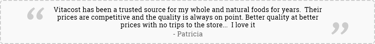 Vitacost has been a trusted source for my whole and natural foods for years.  Their prices are competitive and the quality is always on point. Better quality at better prices with no trips to the store...  I love it. -Patricia
