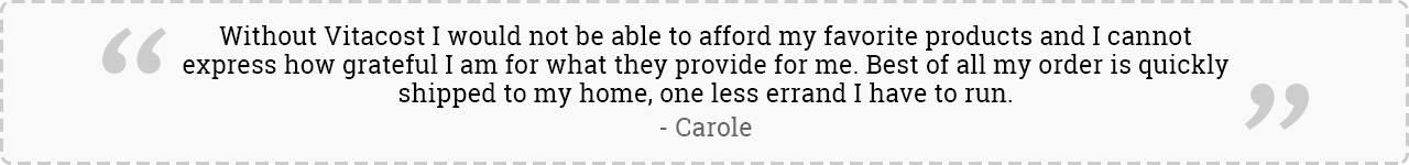 Without Vitacost I would not be able to afford my favorite products and I cannot express how grateful I am for what they provide for me. Best of all my order is quickly shipped to my home, one less errand I have to run. -Carole